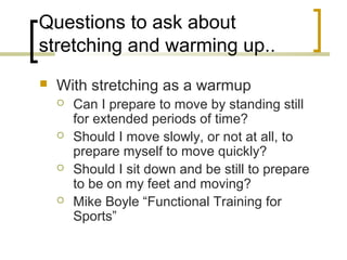 Questions to ask about
stretching and warming up..
 With stretching as a warmup
 Can I prepare to move by standing still
for extended periods of time?
 Should I move slowly, or not at all, to
prepare myself to move quickly?
 Should I sit down and be still to prepare
to be on my feet and moving?
 Mike Boyle “Functional Training for
Sports”
 
