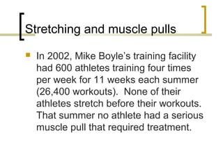 Stretching and muscle pulls
 In 2002, Mike Boyle’s training facility
had 600 athletes training four times
per week for 11 weeks each summer
(26,400 workouts). None of their
athletes stretch before their workouts.
That summer no athlete had a serious
muscle pull that required treatment.
 