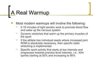 A Real Warmup
 Most modern warmups will involve the following:
 5-10 minutes of light aerobic work to promote blood flow
and wake up the nervous system
 Dynamic stretches that warm up the primary muscles of
the sport
 If the athlete has individual needs where increased joint
ROM is absolutely necessary, then specific static
stretching is implemented
 Specific sport activity that starts at low intensity and
progresses towards practice level intensity, i.e., 40m
sprints starting at 50% and increasing to 90%
 