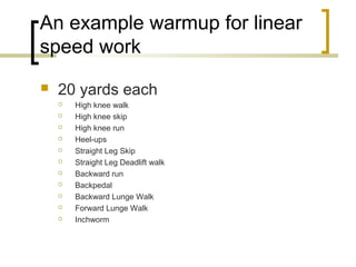 An example warmup for linear
speed work
 20 yards each
 High knee walk
 High knee skip
 High knee run
 Heel-ups
 Straight Leg Skip
 Straight Leg Deadlift walk
 Backward run
 Backpedal
 Backward Lunge Walk
 Forward Lunge Walk
 Inchworm
 