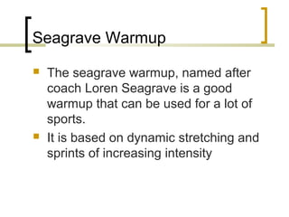 Seagrave Warmup
 The seagrave warmup, named after
coach Loren Seagrave is a good
warmup that can be used for a lot of
sports.
 It is based on dynamic stretching and
sprints of increasing intensity
 