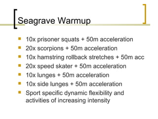 Seagrave Warmup
 10x prisoner squats + 50m acceleration
 20x scorpions + 50m acceleration
 10x hamstring rollback stretches + 50m acc
 20x speed skater + 50m acceleration
 10x lunges + 50m acceleration
 10x side lunges + 50m acceleration
 Sport specific dynamic flexibility and
activities of increasing intensity
 
