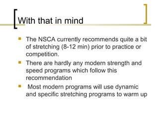 With that in mind
 The NSCA currently recommends quite a bit
of stretching (8-12 min) prior to practice or
competition.
 There are hardly any modern strength and
speed programs which follow this
recommendation
 Most modern programs will use dynamic
and specific stretching programs to warm up
 