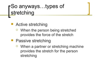 So anyways…types of
stretching
 Active stretching
 When the person being stretched
provides the force of the stretch
 Passive stretching
 When a partner or stretching machine
provides the stretch for the person
stretching
 