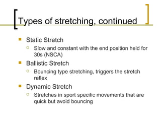 Types of stretching, continued
 Static Stretch
 Slow and constant with the end position held for
30s (NSCA)
 Ballistic Stretch
 Bouncing type stretching, triggers the stretch
reflex
 Dynamic Stretch
 Stretches in sport specific movements that are
quick but avoid bouncing
 
