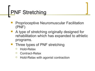 PNF Stretching
 Proprioceptive Neuromuscular Facilitation
(PNF)
 A type of stretching originally designed for
rehabilitation which has expanded to athletic
programs.
 Three types of PNF stretching
 Hold-Relax
 Contract-Relax
 Hold-Relax with agonist contraction
 