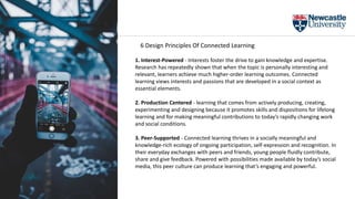 1. Interest-Powered - Interests foster the drive to gain knowledge and expertise.
Research has repeatedly shown that when the topic is personally interesting and
relevant, learners achieve much higher-order learning outcomes. Connected
learning views interests and passions that are developed in a social context as
essential elements.
2. Production Centered - learning that comes from actively producing, creating,
experimenting and designing because it promotes skills and dispositions for lifelong
learning and for making meaningful contributions to today’s rapidly changing work
and social conditions.
3. Peer-Supported - Connected learning thrives in a socially meaningful and
knowledge-rich ecology of ongoing participation, self-expression and recognition. In
their everyday exchanges with peers and friends, young people fluidly contribute,
share and give feedback. Powered with possibilities made available by today’s social
media, this peer culture can produce learning that’s engaging and powerful.
6 Design Principles Of Connected Learning
 