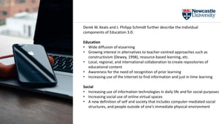 Derek W. Keats and J. Philipp Schmidt further describe the individual
components of Education 3.0:
Education
• Wide diffusion of eLearning
• Growing interest in alternatives to teacher-centred approaches such as
constructivism (Dewey, 1998), resource-based learning, etc.
• Local, regional, and international collaboration to create repositories of
educational content
• Awareness for the need of recognition of prior learning
• Increasing use of the Internet to find information and just in time learning
Social
• Increasing use of information technologies in daily life and for social purposes
• Increasing social use of online virtual spaces
• A new definition of self and society that includes computer-mediated social
structures, and people outside of one’s immediate physical environment
 