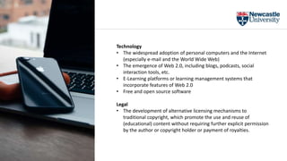 Technology
• The widespread adoption of personal computers and the Internet
(especially e-mail and the World Wide Web)
• The emergence of Web 2.0, including blogs, podcasts, social
interaction tools, etc.
• E-Learning platforms or learning management systems that
incorporate features of Web 2.0
• Free and open source software
Legal
• The development of alternative licensing mechanisms to
traditional copyright, which promote the use and reuse of
(educational) content without requiring further explicit permission
by the author or copyright holder or payment of royalties.
 