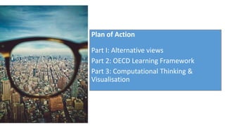 Plan of Action
Part I: Alternative views
Part 2: OECD Learning Framework
Part 3: Computational Thinking &
Visualisation
 