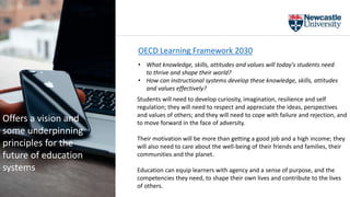Students will need to develop curiosity, imagination, resilience and self
regulation; they will need to respect and appreciate the ideas, perspectives
and values of others; and they will need to cope with failure and rejection, and
to move forward in the face of adversity.
Their motivation will be more than getting a good job and a high income; they
will also need to care about the well-being of their friends and families, their
communities and the planet.
Education can equip learners with agency and a sense of purpose, and the
competencies they need, to shape their own lives and contribute to the lives
of others.
OECD Learning Framework 2030
• What knowledge, skills, attitudes and values will today's students need
to thrive and shape their world?
• How can instructional systems develop these knowledge, skills, attitudes
and values effectively?
Offers a vision and
some underpinning
principles for the
future of education
systems
 