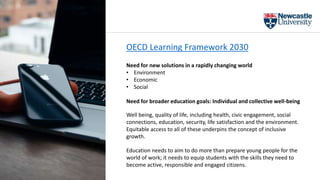 OECD Learning Framework 2030
Need for new solutions in a rapidly changing world
• Environment
• Economic
• Social
Need for broader education goals: Individual and collective well-being
Well being, quality of life, including health, civic engagement, social
connections, education, security, life satisfaction and the environment.
Equitable access to all of these underpins the concept of inclusive
growth.
Education needs to aim to do more than prepare young people for the
world of work; it needs to equip students with the skills they need to
become active, responsible and engaged citizens.
 