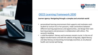 OECD Learning Framework 2030
Learner agency: Navigating through a complex and uncertain world
• personalised learning environment that supports and motivates each
student to nurture his or her passions, make connections between
different learning experiences and opportunities, and design their own
learning projects and processes in collaboration with others. The
second is building
• a solid foundation: literacy and numeracy remain crucial. In the era of
digital transformation and with the advent of big data, digital literacy
and data literacy are becoming increasingly essential, as are physical
health and mental well-being.
 