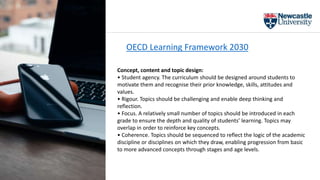 OECD Learning Framework 2030
Concept, content and topic design:
• Student agency. The curriculum should be designed around students to
motivate them and recognise their prior knowledge, skills, attitudes and
values.
• Rigour. Topics should be challenging and enable deep thinking and
reflection.
• Focus. A relatively small number of topics should be introduced in each
grade to ensure the depth and quality of students’ learning. Topics may
overlap in order to reinforce key concepts.
• Coherence. Topics should be sequenced to reflect the logic of the academic
discipline or disciplines on which they draw, enabling progression from basic
to more advanced concepts through stages and age levels.
 