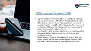 OECD Learning Framework 2030
• Alignment. The curriculum should be well-aligned with teaching
and assessment practices. While the technologies to assess many
of the desired outcomes do not yet exist, different assessment
practices might be needed for different purposes. New assessment
methods should be developed that value student outcomes and
actions that cannot always be measured.
• Transferability. Higher priority should be given to knowledge, skills,
attitudes and values that can be learned in one context and
transferred to others.
• Choice. Students should be offered a diverse range of topic and
project options, and the opportunity to suggest their own topics
and projects, with the support to make well-informed choices.
 