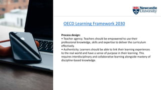 OECD Learning Framework 2030
Process design:
• Teacher agency. Teachers should be empowered to use their
professional knowledge, skills and expertise to deliver the curriculum
effectively.
• Authenticity. Learners should be able to link their learning experiences
to the real world and have a sense of purpose in their learning. This
requires interdisciplinary and collaborative learning alongside mastery of
discipline-based knowledge.
 