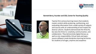 Twenty-first-century learning means that students
master content while producing, synthesizing, and
evaluating information from a wide variety of subjects
and sources with an understanding of and respect for
diverse cultures. Students demonstrate the three Rs,
but also the three Cs: creativity, communication, and
collaboration. They demonstrate digital literacy as
well as civic responsibility. Virtual tools and open-
source software create borderless learning territories
for students of all ages, anytime and anywhere
Barnett Berry, Founder and CEO, Center for Teaching Quality
 