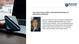 Success in the 21st century requires knowing how
to learn. Students today will likely have several
careers in their lifetime. They must develop strong
critical thinking and interpersonal communication
skills in order to be successful in an increasingly
fluid, interconnected, and complex world.
Karen Cator, Director, Office of Educational Technology, U.S.
Department of Education
 