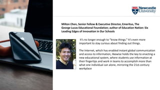It’s no longer enough to “know things.” It’s even more
important to stay curious about finding out things.
The Internet, which has enabled instant global communication
and access to information, likewise holds the key to enacting a
new educational system, where students use information at
their fingertips and work in teams to accomplish more than
what one individual can alone, mirroring the 21st-century
workplace
Milton Chen, Senior Fellow & Executive Director, Emeritus, The
George Lucas Educational Foundation; author of Education Nation: Six
Leading Edges of Innovation in Our Schools
 
