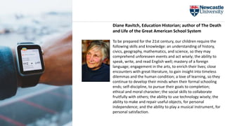 Diane Ravitch, Education Historian; author of The Death
and Life of the Great American School System
To be prepared for the 21st century, our children require the
following skills and knowledge: an understanding of history,
civics, geography, mathematics, and science, so they may
comprehend unforeseen events and act wisely; the ability to
speak, write, and read English well; mastery of a foreign
language; engagement in the arts, to enrich their lives; close
encounters with great literature, to gain insight into timeless
dilemmas and the human condition; a love of learning, so they
continue to develop their minds when their formal schooling
ends; self-discipline, to pursue their goals to completion;
ethical and moral character; the social skills to collaborate
fruitfully with others; the ability to use technology wisely; the
ability to make and repair useful objects, for personal
independence; and the ability to play a musical instrument, for
personal satisfaction.
 
