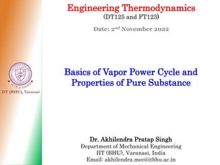 IIT (BHU), Varanasi
Engineering Thermodynamics
(DT125 and FT123)
Date: 2nd November 2022
Basics of Vapor Power Cycle and
Properties of Pure Substance
Dr. Akhilendra Pratap Singh
Department of Mechanical Engineering
IIT (BHU), Varanasi, India
Email: akhilendra.mec@itbhu.ac.in
 