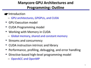 Manycore GPU Architectures and
Programming: Outline
• Introduction
– GPU architectures, GPGPUs, and CUDA
• GPU Execution model
• CUDA Programming model
• Working with Memory in CUDA
– Global memory, shared and constant memory
• Streams and concurrency
• CUDA instruction intrinsic and library
• Performance, profiling, debugging, and error handling
• Directive-based high-level programming model
– OpenACC and OpenMP
1
 