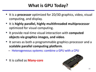 What is GPU Today?
• It is a processor optimized for 2D/3D graphics, video, visual
computing, and display.
• It is highly parallel, highly multithreaded multiprocessor
optimized for visual computing.
• It provide real-time visual interaction with computed
objects via graphics images, and video.
• It serves as both a programmable graphics processor and a
scalable parallel computing platform.
– Heterogeneous systems: combine a GPU with a CPU
• It is called as Many-core
13
 