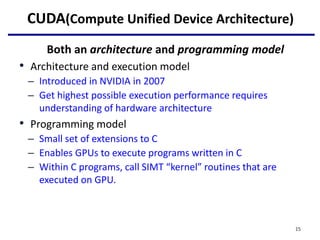 CUDA(Compute Unified Device Architecture)
Both an architecture and programming model
• Architecture and execution model
– Introduced in NVIDIA in 2007
– Get highest possible execution performance requires
understanding of hardware architecture
• Programming model
– Small set of extensions to C
– Enables GPUs to execute programs written in C
– Within C programs, call SIMT “kernel” routines that are
executed on GPU.
15
 