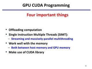 GPU CUDA Programming
Four important things
• Offloading computation
• Single Instruction Multiple Threads (SIMT):
– Streaming and massively-parallel multithreading
• Work well with the memory
– Both between host memory and GPU memory
• Make use of CUDA library
16
 