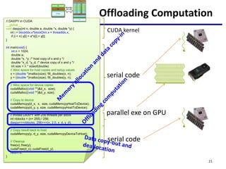 Offloading Computation
// DAXPY in CUDA
__global__
void daxpy(int n, double a, double *x, double *y) {
int i = blockIdx.x*blockDim.x + threadIdx.x;
if (i < n) y[i] = a*x[i] + y[i];
}
int main(void) {
int n = 1024;
double a;
double *x, *y; /* host copy of x and y */
double *x_d; *y_d; /* device copy of x and y */
int size = n * sizeof(double)
// Alloc space for host copies and setup values
x = (double *)malloc(size); fill_doubles(x, n);
y = (double *)malloc(size); fill_doubles(y, n);
// Alloc space for device copies
cudaMalloc((void **)&d_x, size);
cudaMalloc((void **)&d_y, size);
// Copy to device
cudaMemcpy(d_x, x, size, cudaMemcpyHostToDevice);
cudaMemcpy(d_y, y, size, cudaMemcpyHostToDevice);
// Invoke DAXPY with 256 threads per Block
int nblocks = (n+ 255) / 256;
daxpy<<<nblocks, 256>>>(n, 2.0, x_d, y_d);
// Copy result back to host
cudaMemcpy(y, d_y, size, cudaMemcpyDeviceToHost);
// Cleanup
free(x); free(y);
cudaFree(d_x); cudaFree(d_y);
return 0;
}
serial code
parallel exe on GPU
serial code
CUDA kernel
21
 