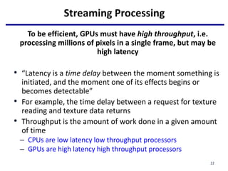 Streaming Processing
To be efficient, GPUs must have high throughput, i.e.
processing millions of pixels in a single frame, but may be
high latency
• “Latency is a time delay between the moment something is
initiated, and the moment one of its effects begins or
becomes detectable”
• For example, the time delay between a request for texture
reading and texture data returns
• Throughput is the amount of work done in a given amount
of time
– CPUs are low latency low throughput processors
– GPUs are high latency high throughput processors
22
 