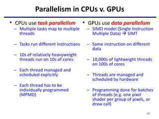 Parallelism in CPUs v. GPUs
• CPUs use task parallelism
– Multiple tasks map to multiple
threads
– Tasks run different instructions
– 10s of relatively heavyweight
threads run on 10s of cores
– Each thread managed and
scheduled explicitly
– Each thread has to be
individually programmed
(MPMD)
23
• GPUs use data parallelism
– SIMD model (Single Instruction
Multiple Data)  SIMT
– Same instruction on different
data
– 10,000s of lightweight threads
on 100s of cores
– Threads are managed and
scheduled by hardware
– Programming done for batches
of threads (e.g. one pixel
shader per group of pixels, or
draw call)
 