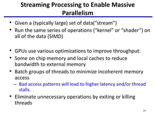 Streaming Processing to Enable Massive
Parallelism
• Given a (typically large) set of data(“stream”)
• Run the same series of operations (“kernel” or “shader”) on
all of the data (SIMD)
• GPUs use various optimizations to improve throughput:
• Some on chip memory and local caches to reduce
bandwidth to external memory
• Batch groups of threads to minimize incoherent memory
access
– Bad access patterns will lead to higher latency and/or thread
stalls.
• Eliminate unnecessary operations by exiting or killing
threads
24
 