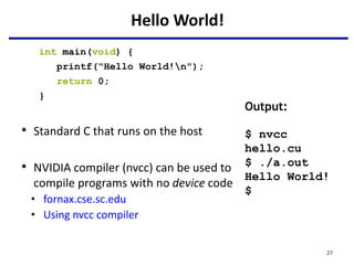 Hello World!
int main(void) {
printf("Hello World!n");
return 0;
}
• Standard C that runs on the host
• NVIDIA compiler (nvcc) can be used to
compile programs with no device code
• fornax.cse.sc.edu
• Using nvcc compiler
27
Output:
$ nvcc
hello.cu
$ ./a.out
Hello World!
$
 