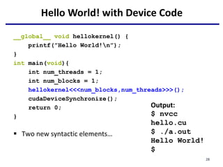 Hello World! with Device Code
__global__ void hellokernel() {
printf(”Hello World!n”);
}
int main(void){
int num_threads = 1;
int num_blocks = 1;
hellokernel<<<num_blocks,num_threads>>>();
cudaDeviceSynchronize();
return 0;
}
 Two new syntactic elements…
Output:
$ nvcc
hello.cu
$ ./a.out
Hello World!
$
28
 