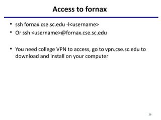 Access to fornax
• ssh fornax.cse.sc.edu -l<username>
• Or ssh <username>@fornax.cse.sc.edu
• You need college VPN to access, go to vpn.cse.sc.edu to
download and install on your computer
29
 
