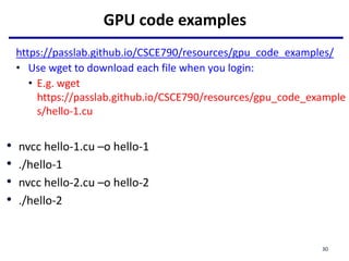 GPU code examples
https://passlab.github.io/CSCE790/resources/gpu_code_examples/
• Use wget to download each file when you login:
• E.g. wget
https://passlab.github.io/CSCE790/resources/gpu_code_example
s/hello-1.cu
• nvcc hello-1.cu –o hello-1
• ./hello-1
• nvcc hello-2.cu –o hello-2
• ./hello-2
30
 