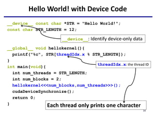 Hello World! with Device Code
__device__ const char *STR = "Hello World!";
const char STR_LENGTH = 12;
__global__ void hellokernel(){
printf("%c", STR[threadIdx.x % STR_LENGTH]);
}
int main(void){
int num_threads = STR_LENGTH;
int num_blocks = 2;
hellokernel<<<num_blocks,num_threads>>>();
cudaDeviceSynchronize();
return 0;
}
__device__: Identify device-only data
threadIdx.x: the thread ID
Each thread only prints one character
34
 