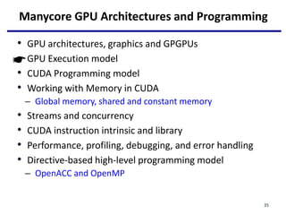 Manycore GPU Architectures and Programming
• GPU architectures, graphics and GPGPUs
• GPU Execution model
• CUDA Programming model
• Working with Memory in CUDA
– Global memory, shared and constant memory
• Streams and concurrency
• CUDA instruction intrinsic and library
• Performance, profiling, debugging, and error handling
• Directive-based high-level programming model
– OpenACC and OpenMP
35
 