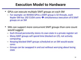 Execution Model to Hardware
• GPUs can execute multiple SIMT groups on each SM
– For example: on NVIDIA GPUs a SIMT group is 32 threads, each
Kepler SM has 192 CUDA cores  simultaneous execution of 6 SIMT
groups on an SM
• SMs can support more concurrent SIMT groups than core count
would suggest
– Each thread persistently stores its own state in a private register set
– Many SIMT groups will spend time blocked on I/O, not actively
computing
– Keeping blocked SIMT groups scheduled on an SM would waste
cores
– Groups can be swapped in and out without worrying about losing
state
46
 