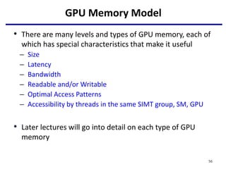 GPU Memory Model
• There are many levels and types of GPU memory, each of
which has special characteristics that make it useful
– Size
– Latency
– Bandwidth
– Readable and/or Writable
– Optimal Access Patterns
– Accessibility by threads in the same SIMT group, SM, GPU
• Later lectures will go into detail on each type of GPU
memory
56
 