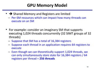 GPU Memory Model
•  Shared Memory and Registers are limited
– Per-SM resources which can impact how many threads can
execute on an SM
• For example: consider an imaginary SM that supports
executing 1,024 threads concurrently (32 SIMT groups of 32
threads)
– Suppose that SM has a total of 16,384 registers
– Suppose each thread in an application requires 64 registers to
execute
– Even though we can theoretically support 1,024 threads, we
can only simultaneously store state for 16,384 registers / 64
registers per thread = 256 threads
58
 
