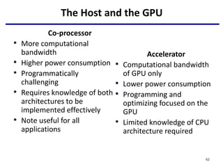 The Host and the GPU
Co-processor
• More computational
bandwidth
• Higher power consumption
• Programmatically
challenging
• Requires knowledge of both
architectures to be
implemented effectively
• Note useful for all
applications
Accelerator
• Computational bandwidth
of GPU only
• Lower power consumption
• Programming and
optimizing focused on the
GPU
• Limited knowledge of CPU
architecture required
62
 