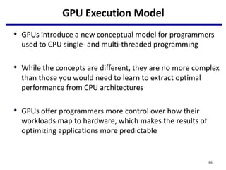 GPU Execution Model
• GPUs introduce a new conceptual model for programmers
used to CPU single- and multi-threaded programming
• While the concepts are different, they are no more complex
than those you would need to learn to extract optimal
performance from CPU architectures
• GPUs offer programmers more control over how their
workloads map to hardware, which makes the results of
optimizing applications more predictable
66
 