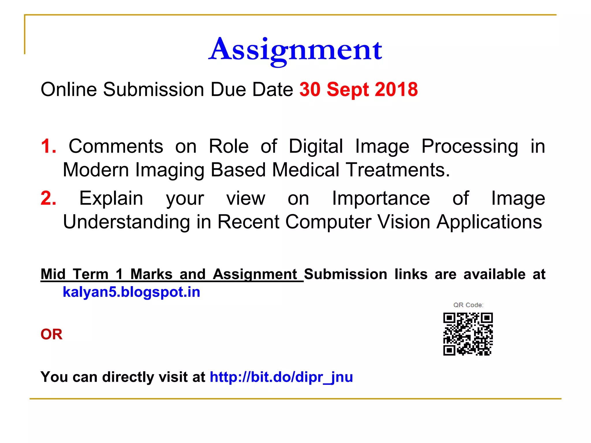 Assignment
Online Submission Due Date 30 Sept 2018
1. Comments on Role of Digital Image Processing in
Modern Imaging Based Medical Treatments.
2. Explain your view on Importance of Image
Understanding in Recent Computer Vision Applications
Mid Term 1 Marks and Assignment Submission links are available at
kalyan5.blogspot.in
OR
You can directly visit at http://bit.do/dipr_jnu