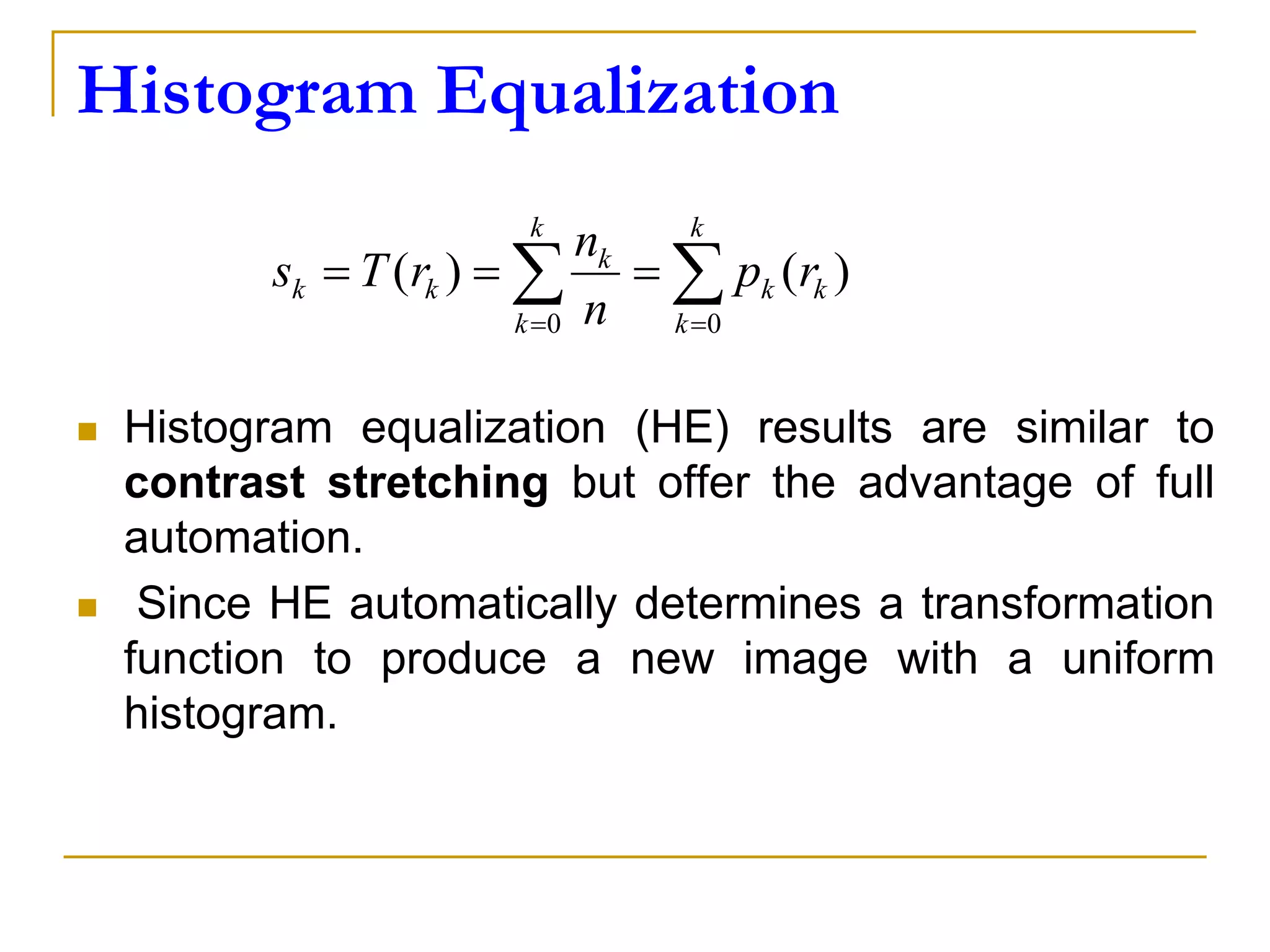 Histogram Equalization
Histogram equalization (HE) results are similar to
contrast stretching but offer the advantage of full
automation.
Since HE automatically determines a transformation
function to produce a new image with a uniform
histogram.
)()(
0 0
k
k
k
k
k
k
k
kk rp
n
n
rTs
