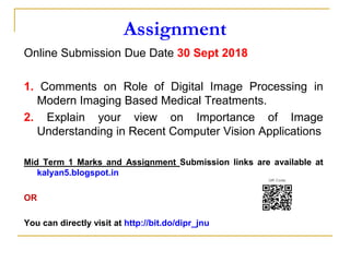 Assignment
Online Submission Due Date 30 Sept 2018
1. Comments on Role of Digital Image Processing in
Modern Imaging Based Medical Treatments.
2. Explain your view on Importance of Image
Understanding in Recent Computer Vision Applications
Mid Term 1 Marks and Assignment Submission links are available at
kalyan5.blogspot.in
OR
You can directly visit at http://bit.do/dipr_jnu
 