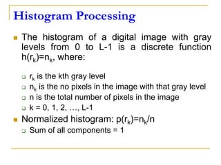 Histogram Processing
 The histogram of a digital image with gray
levels from 0 to L-1 is a discrete function
h(rk)=nk, where:
 rk is the kth gray level
 nk is the no pixels in the image with that gray level
 n is the total number of pixels in the image
 k = 0, 1, 2, …, L-1
 Normalized histogram: p(rk)=nk/n
 Sum of all components = 1
 