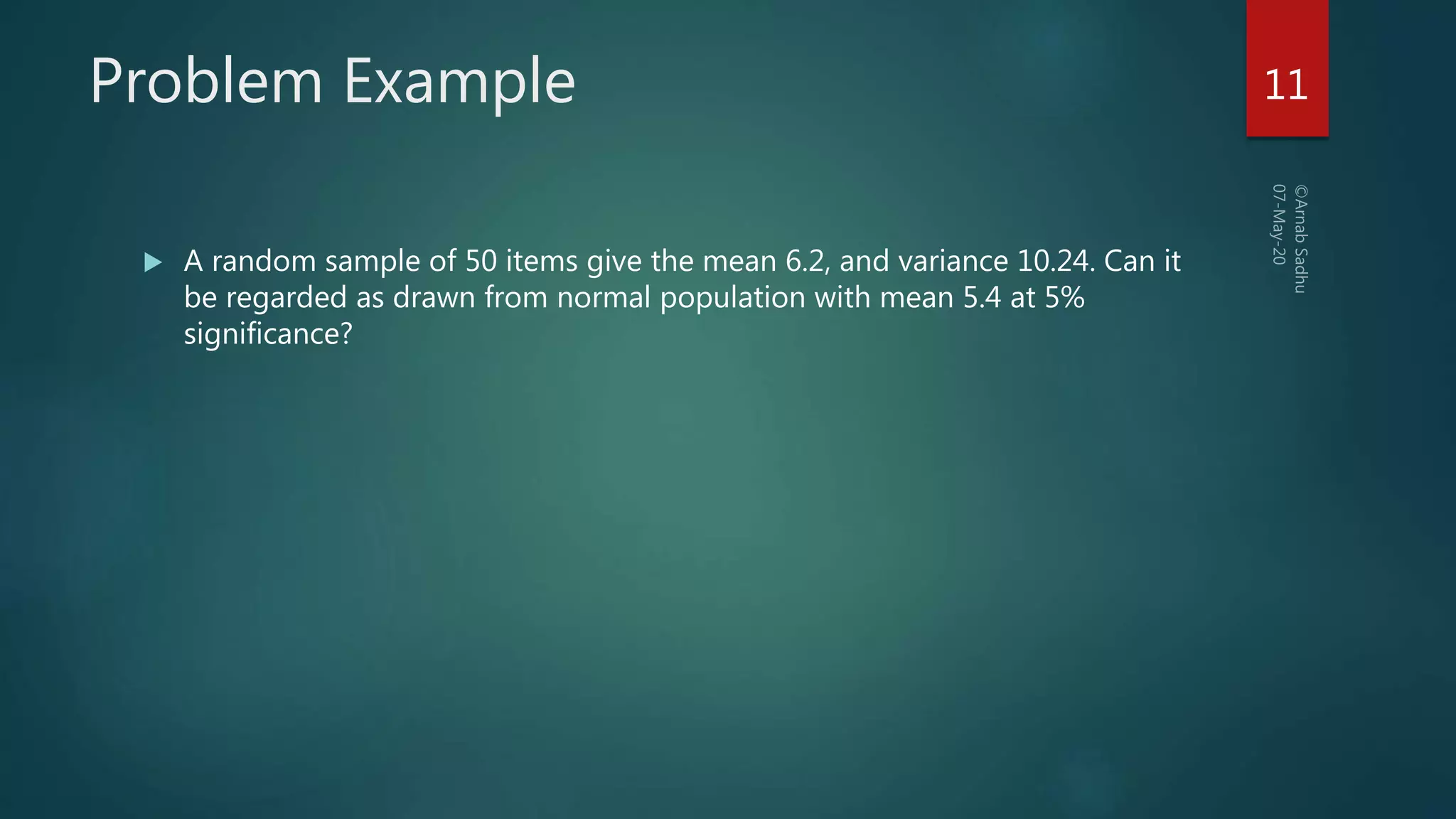 Problem Example
 A random sample of 50 items give the mean 6.2, and variance 10.24. Can it
be regarded as drawn from normal population with mean 5.4 at 5%
significance?
11
 