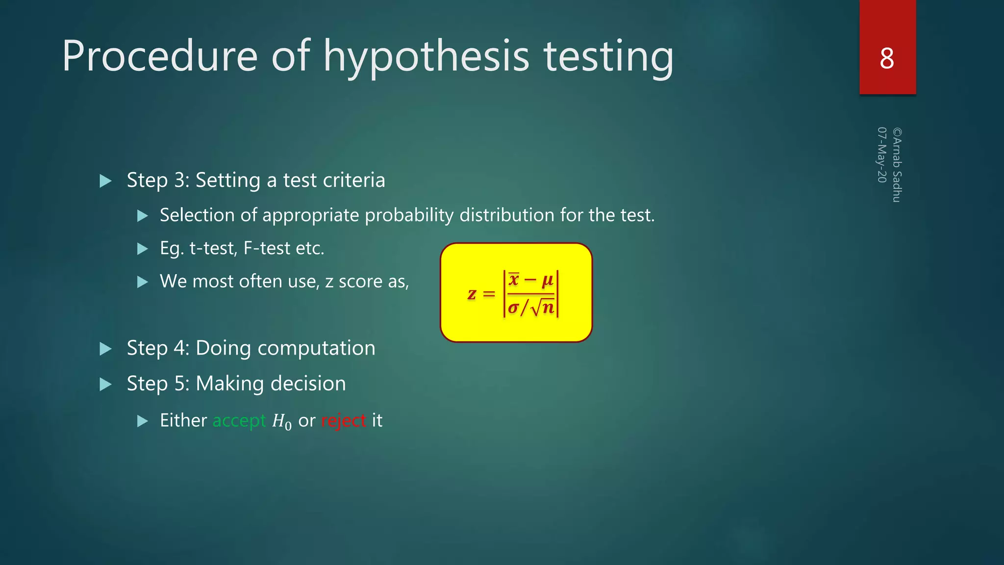 Procedure of hypothesis testing
 Step 3: Setting a test criteria
 Selection of appropriate probability distribution for the test.
 Eg. t-test, F-test etc.
 We most often use, z score as,
 Step 4: Doing computation
 Step 5: Making decision
 Either accept 𝐻0 or reject it
𝒛 =
𝒙 − 𝝁
𝝈 𝒏
8
 